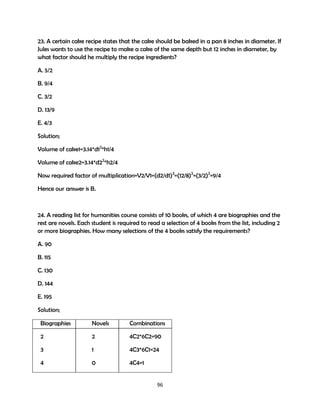 23. A certain cake recipe states that the cake should be baked in a pan 8 inches in diameter. If
Jules wants to use the recipe to make a cake of the same depth but 12 inches in diameter, by
what factor should he multiply the recipe ingredients?
A. 5/2
B. 9/4
C. 3/2
D. 13/9
E. 4/3
Solution;
Volume of cake1=3.14*d12*h1/4
Volume of cake2=3.14*d22*h2/4
Now required factor of multiplication=V2/V1=(d2/d1)2=(12/8)2=(3/2)2=9/4
Hence our answer is B.

24. A reading list for humanities course consists of 10 books, of which 4 are biographies and the
rest are novels. Each student is required to read a selection of 4 books from the list, including 2
or more biographies. How many selections of the 4 books satisfy the requirements?
A. 90
B. 115
C. 130
D. 144
E. 195
Solution;
Biographies

Novels

Combinations

2

2

4C2*6C2=90

3

1

4C3*6C1=24

4

0

4C4=1

96

 