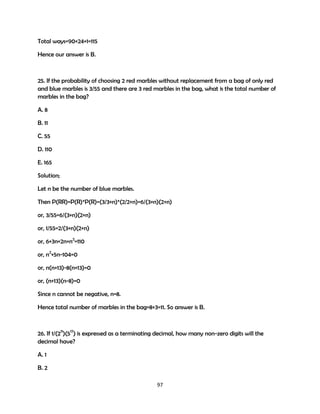 Total ways=90+24+1=115
Hence our answer is B.

25. If the probability of choosing 2 red marbles without replacement from a bag of only red
and blue marbles is 3/55 and there are 3 red marbles in the bag, what is the total number of
marbles in the bag?
A. 8
B. 11
C. 55
D. 110
E. 165
Solution;
Let n be the number of blue marbles.
Then P(RR)=P(R)*P(R)=(3/3+n)*(2/2+n)=6/(3+n)(2+n)
or, 3/55=6/(3+n)(2+n)
or, 1/55=2/(3+n)(2+n)
or, 6+3n+2n+n2=110
or, n2+5n-104=0
or, n(n+13)-8(n+13)=0
or, (n+13)(n-8)=0
Since n cannot be negative, n=8.
Hence total number of marbles in the bag=8+3=11. So answer is B.

26. If 1/(211)(517) is expressed as a terminating decimal, how many non-zero digits will the
decimal have?
A. 1
B. 2
97

 