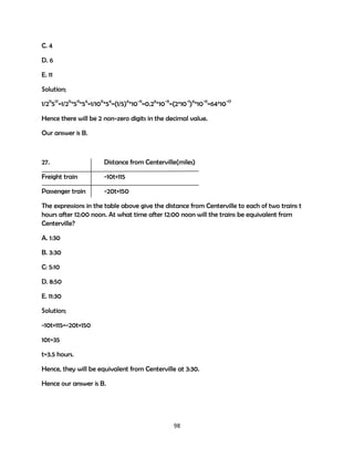 C. 4
D. 6
E. 11
Solution;
1/211517=1/211*511*56=1/1011*56=(1/5)6*10-11=0.26*10-11=(2*10-1)6*10-11=64*10-17
Hence there will be 2 non-zero digits in the decimal value.
Our answer is B.

27.

Distance from Centerville(miles)

Freight train

-10t+115

Passenger train

-20t+150

The expressions in the table above give the distance from Centerville to each of two trains t
hours after 12:00 noon. At what time after 12:00 noon will the trains be equivalent from
Centerville?
A. 1:30
B. 3:30
C: 5:10
D. 8:50
E. 11:30
Solution;
-10t+115=-20t+150
10t=35
t=3.5 hours.
Hence, they will be equivalent from Centerville at 3:30.
Hence our answer is B.

98

 
