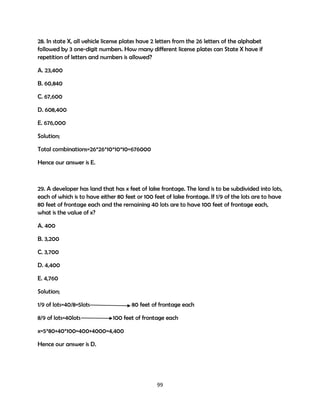 28. In state X, all vehicle license plates have 2 letters from the 26 letters of the alphabet
followed by 3 one-digit numbers. How many different license plates can State X have if
repetition of letters and numbers is allowed?
A. 23,400
B. 60,840
C. 67,600
D. 608,400
E. 676,000
Solution;
Total combinations=26*26*10*10*10=676000
Hence our answer is E.

29. A developer has land that has x feet of lake frontage. The land is to be subdivided into lots,
each of which is to have either 80 feet or 100 feet of lake frontage. If 1/9 of the lots are to have
80 feet of frontage each and the remaining 40 lots are to have 100 feet of frontage each,
what is the value of x?
A. 400
B. 3,200
C. 3,700
D. 4,400
E. 4,760
Solution;
1/9 of lots=40/8=5lots
8/9 of lots=40lots

80 feet of frontage each
100 feet of frontage each

x=5*80+40*100=400+4000=4,400
Hence our answer is D.

99

 