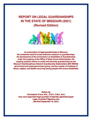 REPORT ON LEGAL GUARDIANSHIPS
IN THE STATE OF MISSOURI (2021)
(Revised Edition)
An examination of legal guardianships in Missouri,
the existential need for broad extensive research on guardianships,
the development of the Commission on Disabilities & Guardianships
under the auspices of the Office of State Courts Administrator, the
ongoing systemic efforts to erode and eliminate guardianships by the
Missouri Interdisciplinary Network Guardianship Stakeholders (MO WINGS)
government and quasi-government group, and the number of incidents of
abuse, neglect, and deaths occurring among people with severe disabilities.
Written By
Christopher Cross, M.A., D.S.P., C.M.A. (ret.)
duly court appointed legal guardian & federally appointed payee
Legal_Guardian77@yahoo.com
(Revised September 16, 2021)
 