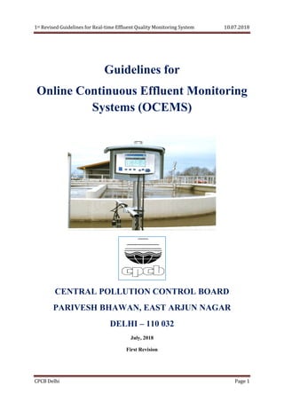 1st Revised Guidelines for Real-time Effluent Quality Monitoring System 10.07.2018
CPCB Delhi Page 1
Guidelines for
Online Continuous Effluent Monitoring
Systems (OCEMS)
CENTRAL POLLUTION CONTROL BOARD
PARIVESH BHAWAN, EAST ARJUN NAGAR
DELHI – 110 032
July, 2018
First Revision
 
