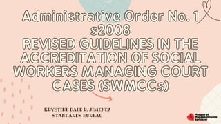 Administrative Order No. 1
Administrative Order No. 1
s2008
s2008
REVISED GUIDELINES IN THE
REVISED GUIDELINES IN THE
ACCREDITATION OF SOCIAL
ACCREDITATION OF SOCIAL
WORKERS MANAGING COURT
WORKERS MANAGING COURT
CASES (SWMCCs)
CASES (SWMCCs)


KRYSTINE DALE R. JIMENEZ
STANDARDS BUREAU
 