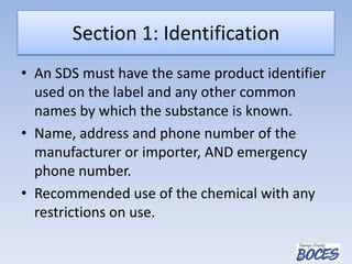 Section 1: Identification
• An SDS must have the same product identifier
used on the label and any other common
names by which the substance is known.
• Name, address and phone number of the
manufacturer or importer, AND emergency
phone number.
• Recommended use of the chemical with any
restrictions on use.
 