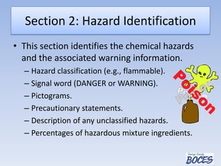 Section 2: Hazard Identification
• This section identifies the chemical hazards
and the associated warning information.
– Hazard classification (e.g., flammable).
– Signal word (DANGER or WARNING).
– Pictograms.
– Precautionary statements.
– Description of any unclassified hazards.
– Percentages of hazardous mixture ingredients.
 