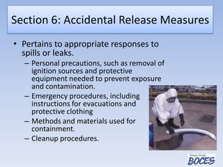 Section 6: Accidental Release Measures
• Pertains to appropriate responses to
spills or leaks.
– Personal precautions, such as removal of
ignition sources and protective
equipment needed to prevent exposure
and contamination.
– Emergency procedures, including
instructions for evacuations and
protective clothing
– Methods and materials used for
containment.
– Cleanup procedures.
 