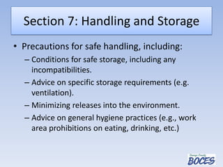 Section 7: Handling and Storage
• Precautions for safe handling, including:
– Conditions for safe storage, including any
incompatibilities.
– Advice on specific storage requirements (e.g.
ventilation).
– Minimizing releases into the environment.
– Advice on general hygiene practices (e.g., work
area prohibitions on eating, drinking, etc.)
 