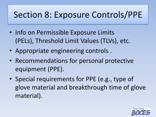 Section 8: Exposure Controls/PPE
• Info on Permissible Exposure Limits
(PELs), Threshold Limit Values (TLVs), etc.
• Appropriate engineering controls .
• Recommendations for personal protective
equipment (PPE).
• Special requirements for PPE (e.g., type of
glove material and breakthrough time of glove
material).
 