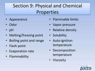 Section 9: Physical and Chemical
Properties
• Appearance
• Odor
• pH
• Melting/freezing point
• Boiling point and range
• Flash point
• Evaporation rate
• Flammability
• Flammable limits
• Vapor pressure
• Relative density
• Solubility
• Auto-ignition
temperature
• Decomposition
temperature
• Viscosity
 