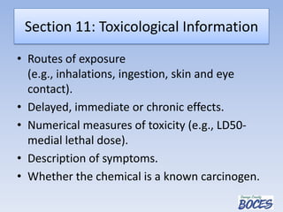 Section 11: Toxicological Information
• Routes of exposure
(e.g., inhalations, ingestion, skin and eye
contact).
• Delayed, immediate or chronic effects.
• Numerical measures of toxicity (e.g., LD50-
medial lethal dose).
• Description of symptoms.
• Whether the chemical is a known carcinogen.
 