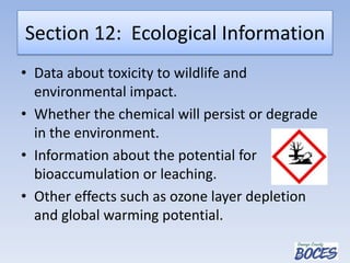 Section 12: Ecological Information
• Data about toxicity to wildlife and
environmental impact.
• Whether the chemical will persist or degrade
in the environment.
• Information about the potential for
bioaccumulation or leaching.
• Other effects such as ozone layer depletion
and global warming potential.
 