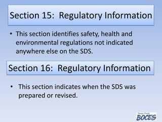 Section 15: Regulatory Information
• This section identifies safety, health and
environmental regulations not indicated
anywhere else on the SDS.
Section 16: Regulatory Information
• This section indicates when the SDS was
prepared or revised.
 