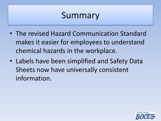 Summary
• The revised Hazard Communication Standard
makes it easier for employees to understand
chemical hazards in the workplace.
• Labels have been simplified and Safety Data
Sheets now have universally consistent
information.
 