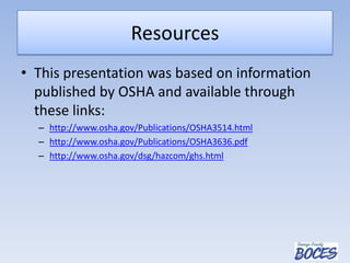 Resources
• This presentation was based on information
published by OSHA and available through
these links:
– http://www.osha.gov/Publications/OSHA3514.html
– http://www.osha.gov/Publications/OSHA3636.pdf
– http://www.osha.gov/dsg/hazcom/ghs.html
 