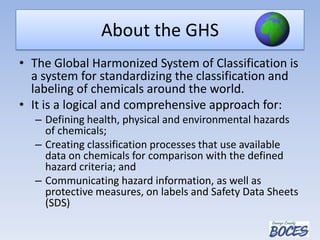 About the GHS
• The Global Harmonized System of Classification is
a system for standardizing the classification and
labeling of chemicals around the world.
• It is a logical and comprehensive approach for:
– Defining health, physical and environmental hazards
of chemicals;
– Creating classification processes that use available
data on chemicals for comparison with the defined
hazard criteria; and
– Communicating hazard information, as well as
protective measures, on labels and Safety Data Sheets
(SDS)
 