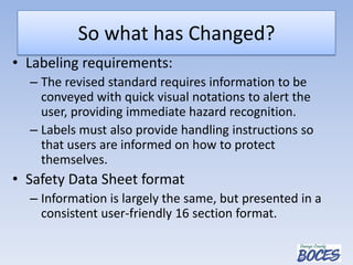 So what has Changed?
• Labeling requirements:
– The revised standard requires information to be
conveyed with quick visual notations to alert the
user, providing immediate hazard recognition.
– Labels must also provide handling instructions so
that users are informed on how to protect
themselves.
• Safety Data Sheet format
– Information is largely the same, but presented in a
consistent user-friendly 16 section format.
 