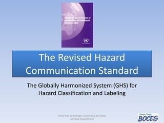The Revised Hazard
Communication Standard
The Globally Harmonized System (GHS) for
Hazard Classification and Labeling
Presented by Oswego County BOCES Safety
and Risk Department
 