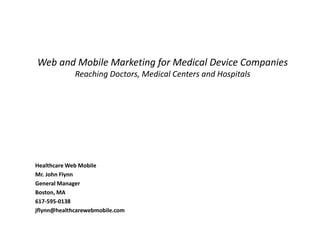 Web and Mobile Marketing for Medical Device Companies
             Reaching Doctors, Medical Centers and Hospitals




Healthcare Web Mobile
Mr. John Flynn
General Manager
Boston, MA
617-595-0138
jflynn@healthcarewebmobile.com
 