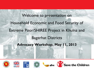 Welcome to presentation on
Household Economic and Food Security of
Extreme Poor/SHIREE Project in Khulna and
Bagerhat Districts
Advocacy Workshop, May 11, 2013
 