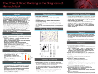 The Role of Blood Banking in the Diagnosis of
Hemophilia A
Brianna McKenna and Kimberly Campbell| MLT 1060-Immuunhematolgy l Tiffany Gill | 10/03/2018
Abstract
Hemophilia A is an inherited bleeding disorder that causes the blood
to not clot properly. This can lead to complications when the person
is injured, has surgery, or has a tooth extracted. The patient can
also have spontaneous bleeding depending on how severe the
disorder is. To diagnose the patient they must get a CBC, PT, aPTT,
fibrinogen, and a clotting factor test. Patients with factor VIII
deficiency will have prolonged aPTT. The rest of the tests will be
normal unless the patient has had major bleeding or prolonged
bleeding. Blood banking plays an important role in identifying the
patient’s ABO&D type and any unexpected antibodies that might be
in their blood by doing an antibody screen and ID panel. The
instrument methodology is agglutination. This is done using EDTA
whole blood tube testing. Blood banking can also provide
replacement therapy for the treatment of the missing factors that is
compatible with the patient’s blood.
Pathophysiology
Hemophilia A is a deficiency in factor VIII due to an X-linked recessive
gene mutation
• Depending on the severity, it can affect the muscles, skin tissue,
joints, GI tract, and all internal organs.
• Swelling of the joints due to the blood not clotting can cause joint
pain and/or joint destruction over time.
• Bleeding into the muscles usually result in hematomas.
• Internal bleeding can cause damage to organs and is usually
apparent when there is blood in the urine or stool
• Brain bleeds can cause headaches, seizures and can result in death
if the bleeding is not stopped
• Hemophilia A can be expressed all racial group.
Required Specimen
• Proper collection procedure: Venipuncture
• EDTA whole blood tube (LAV top)
• Room temperature for up to 24 hours
• Greater than 24 hours, must be stored at 1-
10°C
• Must be used within 10 days
• Centrifuged
Tube Testing
Diagnostic Results Additional Testing Results
• Complete Blood Count (CBC): This will be normal unless the patient
has had heavy bleeding or has been bleed for a long period of time
• Activated Partial Thromboplastin Time (APTT) Test:: The time will be
longer with patients with hemophilia A
• Prothrombin Time (PT) Test: is usually normal with hemophilia A.
• Clotting Factor Tests: for a healthy person the levels would be
around 50-100% of clotting factors VIII, mild case of hemophilia it
would be 5-50%, moderate case would be 1-5%, and severe case
would be less than 1%
Interfering Substances
Treatment
• Factor concentrates: clotting factors, such as factor VIII, are taken
from plasma, freeze-dried into powder, and used to treat the missing
factor in the patient. There are also genetically engineered factor
concentrates.
• Less commonly used are cryoprecipitates and fresh frozen plasma
(FFP)
References
Chronic Blood Loss Anemia. (n.d.). Retrieved from
http://cal.vet.upenn.edu/projects/clinhema/CASESTUDIES/CASE2/BLOODFI
LM/chronicbloodloss.html
Franchini, M., Coppola, A., Mengoli, C., Rivolta, G. F., Riccardi, F., Minno, G. D.,
. . . Ad, G. R. (2017, February). Blood Group O Protects against Inhibitor
Development in Severe Hemophilia A Patients. Retrieved October 2, 2018,
from https://www.ncbi.nlm.nih.gov/pubmed/27825181
Haemophilia: What To Eat And What To Avoid. (2018, May 17). Retrieved from
https://www.longevitylive.com/anti-aging-beauty/haemophilia-eat-avoid-
nutrition-bleed/
Hemophilia. (n.d.). Retrieved from https://www.nhlbi.nih.gov/health-
topics/hemophilia
Hemophilia. (2011, September 13). Retrieved from
https://www.cdc.gov/ncbddd/hemophilia/diagnosis.html
Hemophilia A. (n.d.). Retrieved from
https://rarediseases.info.nih.gov/diseases/6591/hemophilia-
aLuOWHp4Y4ei14Y85_whole_blood_is_composed_of_plasma_and_formed
_elements.html
Klatt, E. C. (n.d.). Hematopathology. Retrieved from
https://library.med.utah.edu/WebPath/HEMEHTML/HEME024.html
Physiology Illustration: Whole blood is composed of plasma and formed
elements. - PhysiologyWeb. (n.d.). Retrieved from
http://www.physiologyweb.com/figures/physiology_illustration_mldtxQRJM8H
b5XTh
Treatment. (n.d.). Retrieved from
https://www.hog.org/handbook/article/3/29/plasma-derived-factor-concentrate
• Traditionally used for ABO & D testing and antibody screening
• Used to detect antibodies and antigens on red blood cells and
plasma
• Uses reagents to help identify what antibody/antigen is present
• Phases of testing: immediate spin, 37ºC, and AHG
• After centrifuging, check for agglutination (positive), hemolysis
(positive), or no reaction (negative)
• Blood Typing: No specific type
• Antibody Screening: Can be positive if the patient had RBC
transfusion
• Direct Antibody Test (DAT): Negative unless Hemophilia A is
Acquired and not inherited
• Antibody Identification: This can be positive if the patient had an
RBC transfusion
• Type O may help against inhibitor development, but further testing is
needed
A pre-analytical error can interfere with the results. These include:
• Not checking identification and using the wrong patient’s blood can
result in an acute hemolytic reaction when transfused
• Not having the correct ratio of blood to EDTA can cause errors in
the result, such as increased or decreased clotting times, and will
be rejected
• Hemolysis from leaving the tourniquet on too long or vigorously
shaking will cause the specimen to be rejected
 