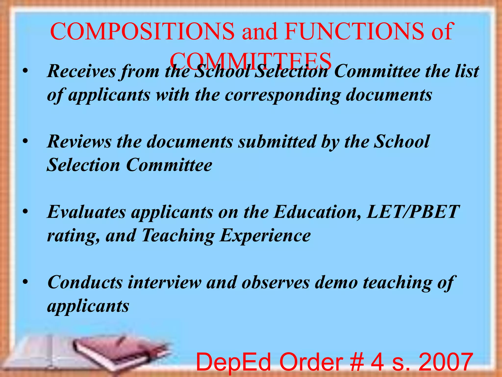 DepEd Order # 4 s. 2007
COMPOSITIONS and FUNCTIONS of
COMMITTEES• Receives from the School Selection Committee the list
of applicants with the corresponding documents
• Reviews the documents submitted by the School
Selection Committee
• Evaluates applicants on the Education, LET/PBET
rating, and Teaching Experience
• Conducts interview and observes demo teaching of
applicants
 