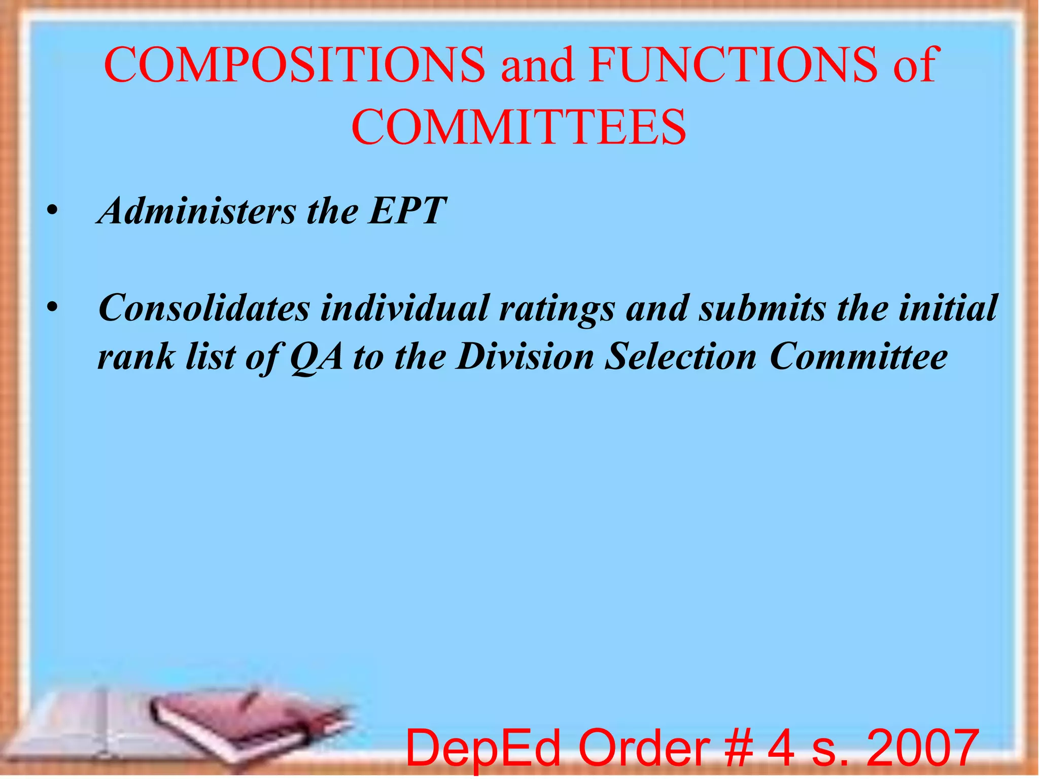 DepEd Order # 4 s. 2007
COMPOSITIONS and FUNCTIONS of
COMMITTEES
• Administers the EPT
• Consolidates individual ratings and submits the initial
rank list of QA to the Division Selection Committee
 