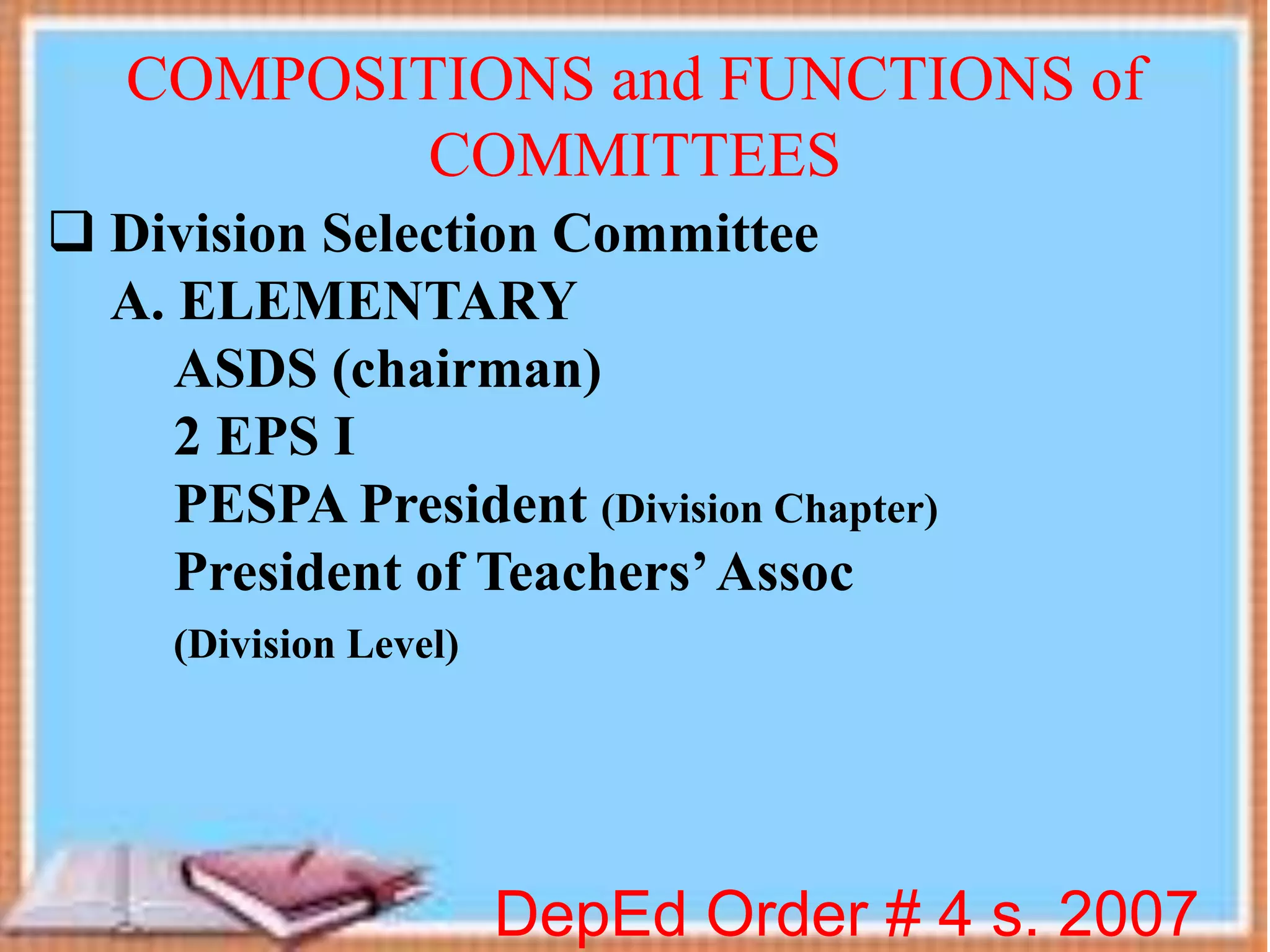  Division Selection Committee
A. ELEMENTARY
ASDS (chairman)
2 EPS I
PESPA President (Division Chapter)
President of Teachers’Assoc
(Division Level)
DepEd Order # 4 s. 2007
COMPOSITIONS and FUNCTIONS of
COMMITTEES
 
