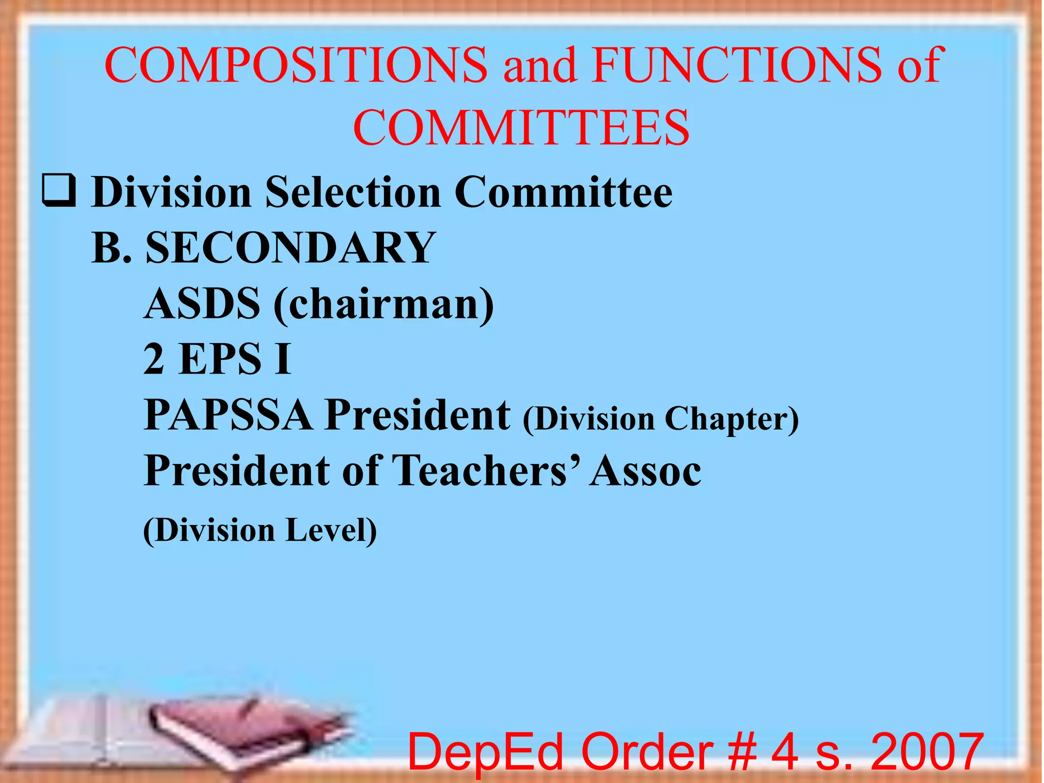  Division Selection Committee
B. SECONDARY
ASDS (chairman)
2 EPS I
PAPSSA President (Division Chapter)
President of Teachers’Assoc
(Division Level)
DepEd Order # 4 s. 2007
COMPOSITIONS and FUNCTIONS of
COMMITTEES
 