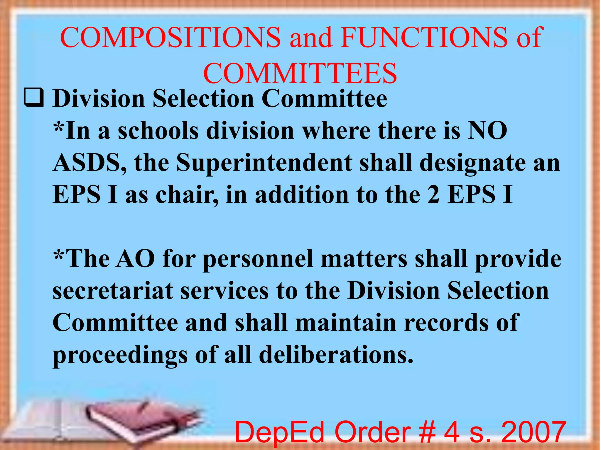  Division Selection Committee
*In a schools division where there is NO
ASDS, the Superintendent shall designate an
EPS I as chair, in addition to the 2 EPS I
*The AO for personnel matters shall provide
secretariat services to the Division Selection
Committee and shall maintain records of
proceedings of all deliberations.
DepEd Order # 4 s. 2007
COMPOSITIONS and FUNCTIONS of
COMMITTEES
 