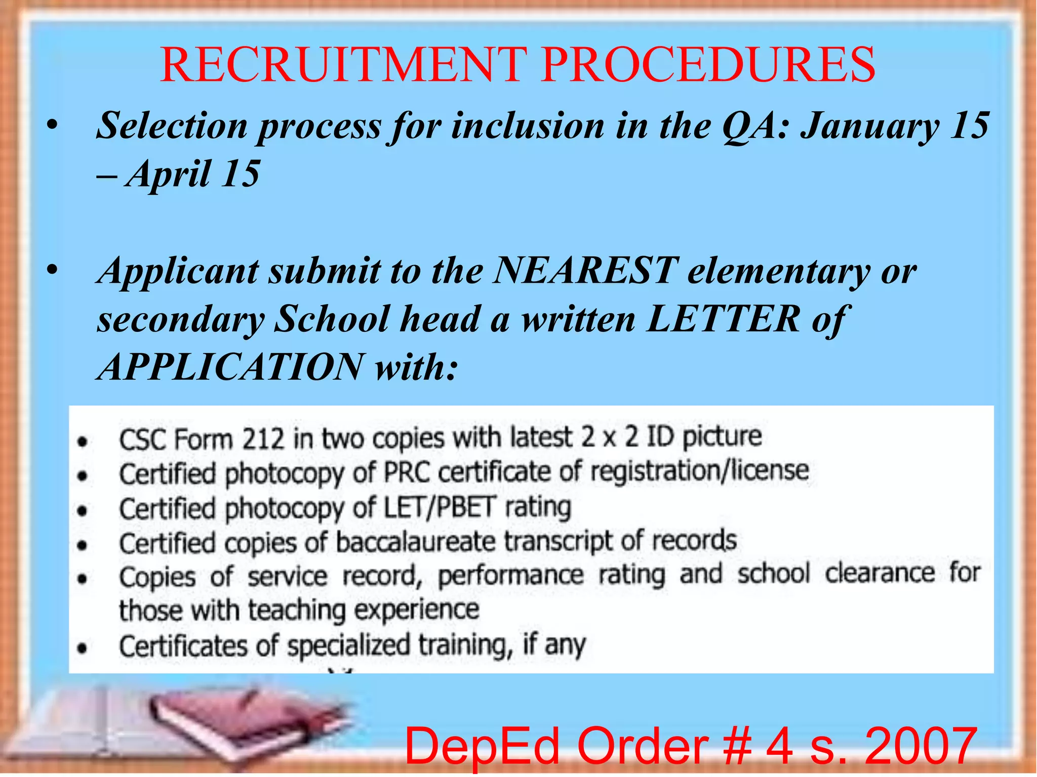 DepEd Order # 4 s. 2007
RECRUITMENT PROCEDURES
• Selection process for inclusion in the QA: January 15
– April 15
• Applicant submit to the NEAREST elementary or
secondary School head a written LETTER of
APPLICATION with:
 