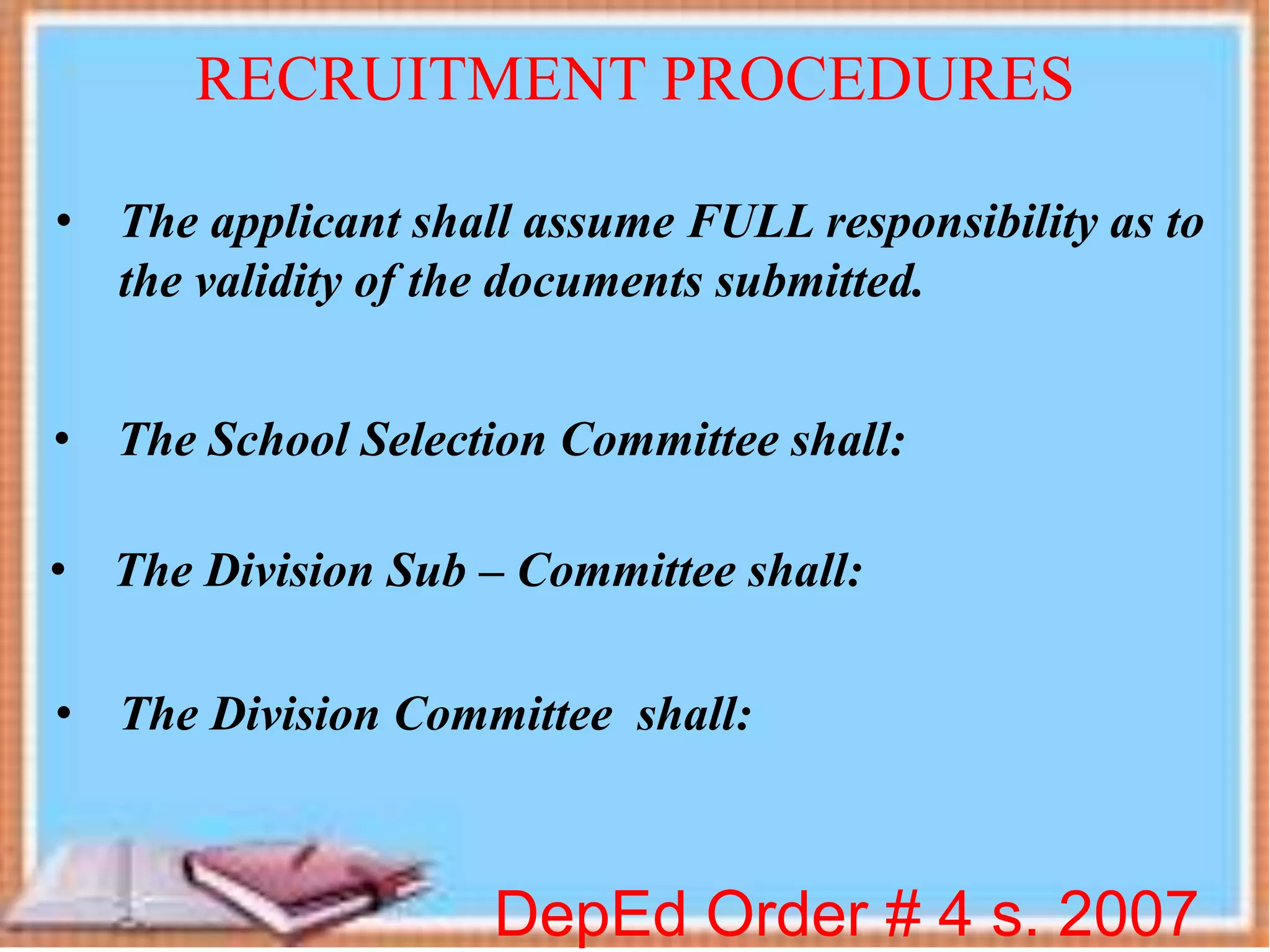DepEd Order # 4 s. 2007
RECRUITMENT PROCEDURES
• The applicant shall assume FULL responsibility as to
the validity of the documents submitted.
• The School Selection Committee shall:
• The Division Sub – Committee shall:
• The Division Committee shall:
 