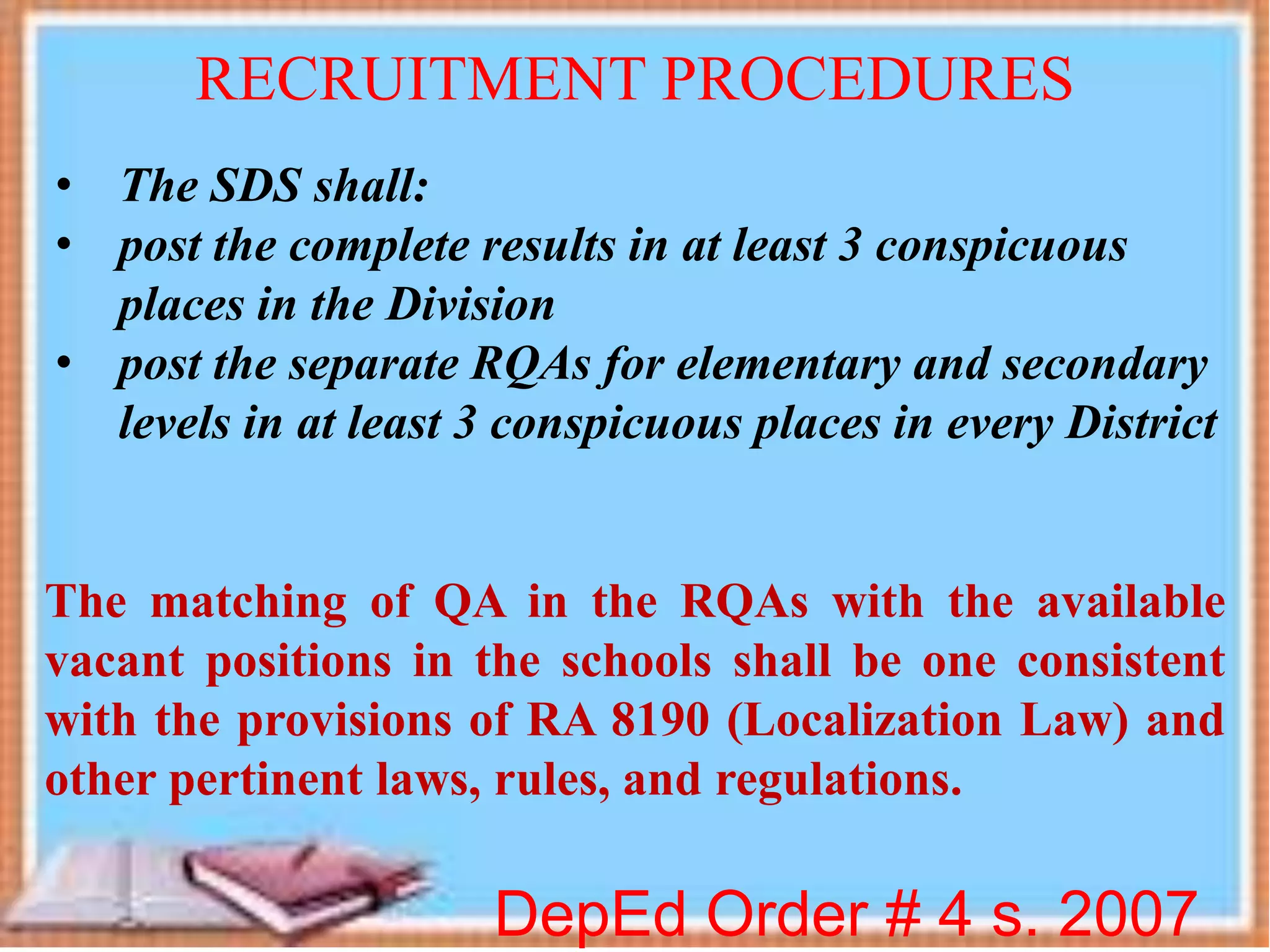 DepEd Order # 4 s. 2007
RECRUITMENT PROCEDURES
• The SDS shall:
• post the complete results in at least 3 conspicuous
places in the Division
• post the separate RQAs for elementary and secondary
levels in at least 3 conspicuous places in every District
The matching of QA in the RQAs with the available
vacant positions in the schools shall be one consistent
with the provisions of RA 8190 (Localization Law) and
other pertinent laws, rules, and regulations.
 