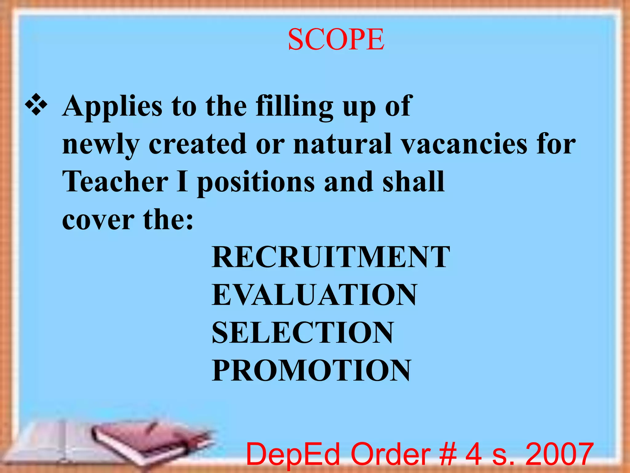 Applies to the filling up of
newly created or natural vacancies for
Teacher I positions and shall
cover the:
RECRUITMENT
EVALUATION
SELECTION
PROMOTION
DepEd Order # 4 s. 2007
SCOPE
 