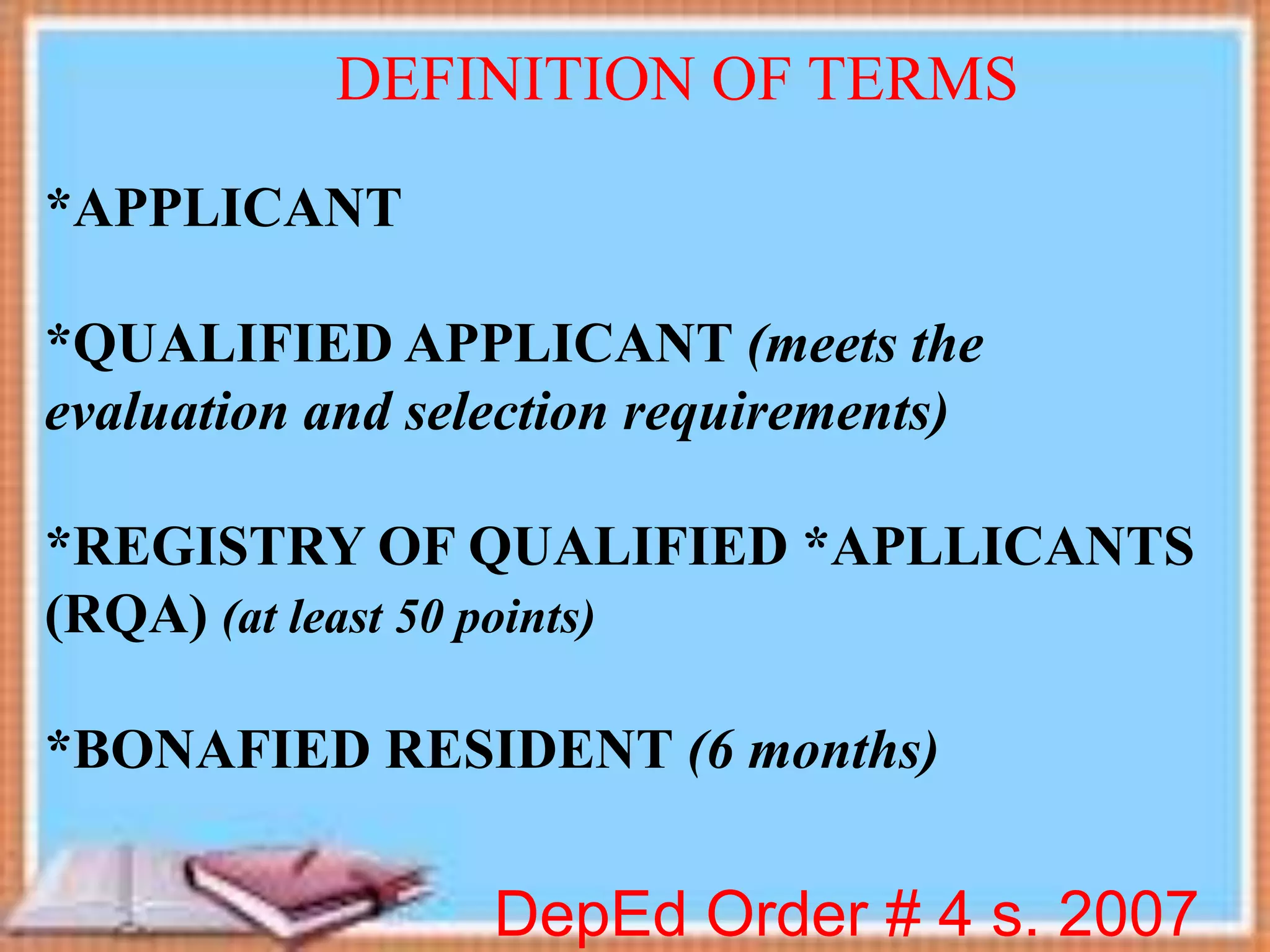 *APPLICANT
*QUALIFIED APPLICANT (meets the
evaluation and selection requirements)
*REGISTRY OF QUALIFIED *APLLICANTS
(RQA) (at least 50 points)
*BONAFIED RESIDENT (6 months)
DepEd Order # 4 s. 2007
DEFINITION OF TERMS
 