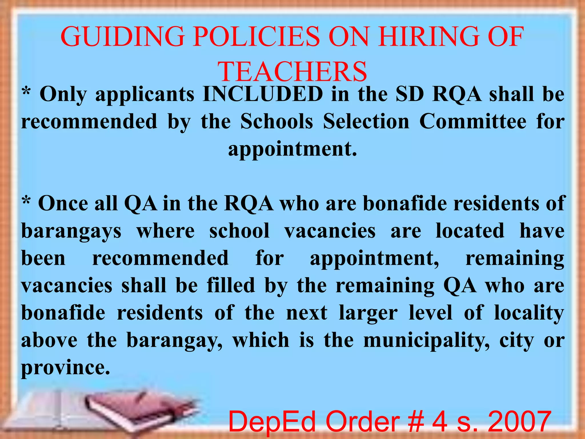 * Only applicants INCLUDED in the SD RQA shall be
recommended by the Schools Selection Committee for
appointment.
* Once all QA in the RQA who are bonafide residents of
barangays where school vacancies are located have
been recommended for appointment, remaining
vacancies shall be filled by the remaining QA who are
bonafide residents of the next larger level of locality
above the barangay, which is the municipality, city or
province.
DepEd Order # 4 s. 2007
GUIDING POLICIES ON HIRING OF
TEACHERS
 