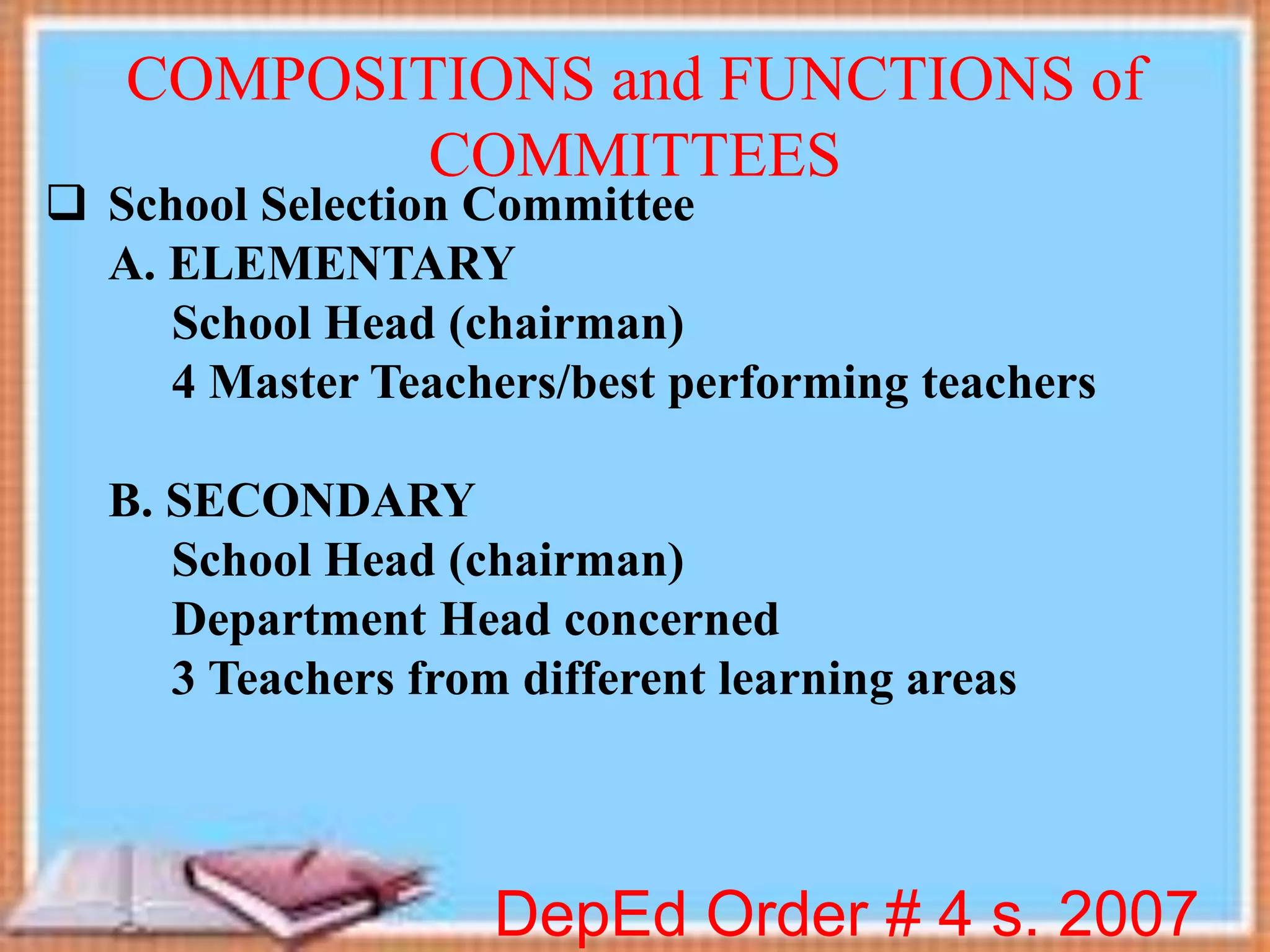  School Selection Committee
A. ELEMENTARY
School Head (chairman)
4 Master Teachers/best performing teachers
B. SECONDARY
School Head (chairman)
Department Head concerned
3 Teachers from different learning areas
DepEd Order # 4 s. 2007
COMPOSITIONS and FUNCTIONS of
COMMITTEES
 
