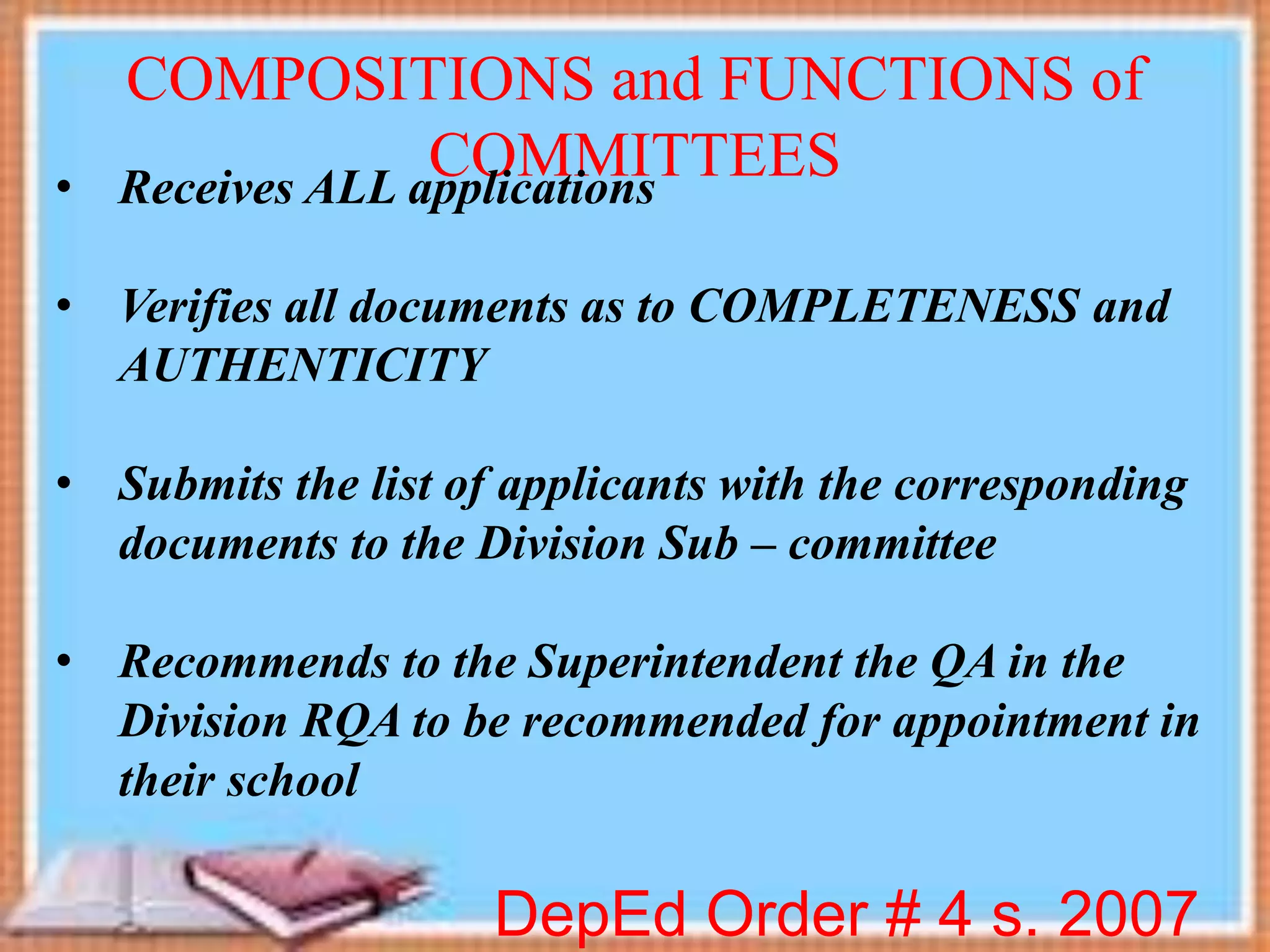 DepEd Order # 4 s. 2007
COMPOSITIONS and FUNCTIONS of
COMMITTEES• Receives ALL applications
• Verifies all documents as to COMPLETENESS and
AUTHENTICITY
• Submits the list of applicants with the corresponding
documents to the Division Sub – committee
• Recommends to the Superintendent the QA in the
Division RQA to be recommended for appointment in
their school
 
