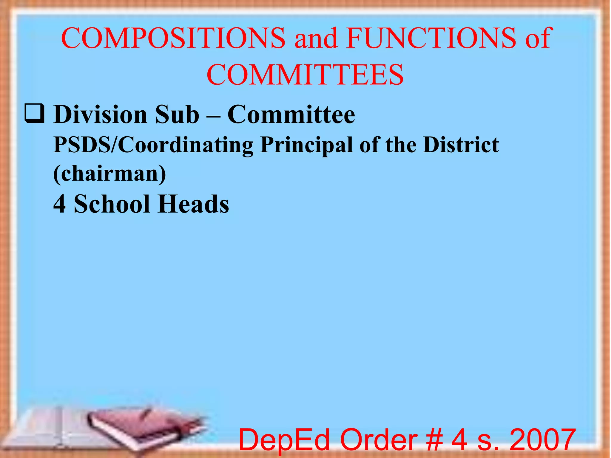  Division Sub – Committee
PSDS/Coordinating Principal of the District
(chairman)
4 School Heads
DepEd Order # 4 s. 2007
COMPOSITIONS and FUNCTIONS of
COMMITTEES
 