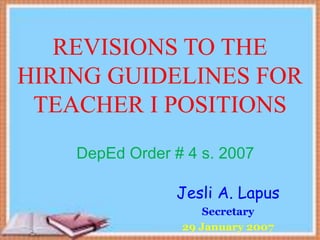 REVISIONS TO THE
HIRING GUIDELINES FOR
TEACHER I POSITIONS
DepEd Order # 4 s. 2007
Jesli A. Lapus
Secretary
29 January 2007
 
