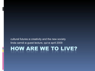 cultural futures  ::  creativity and the new society linda carroli  ::  guest lecture, qut  ::  april 2009 