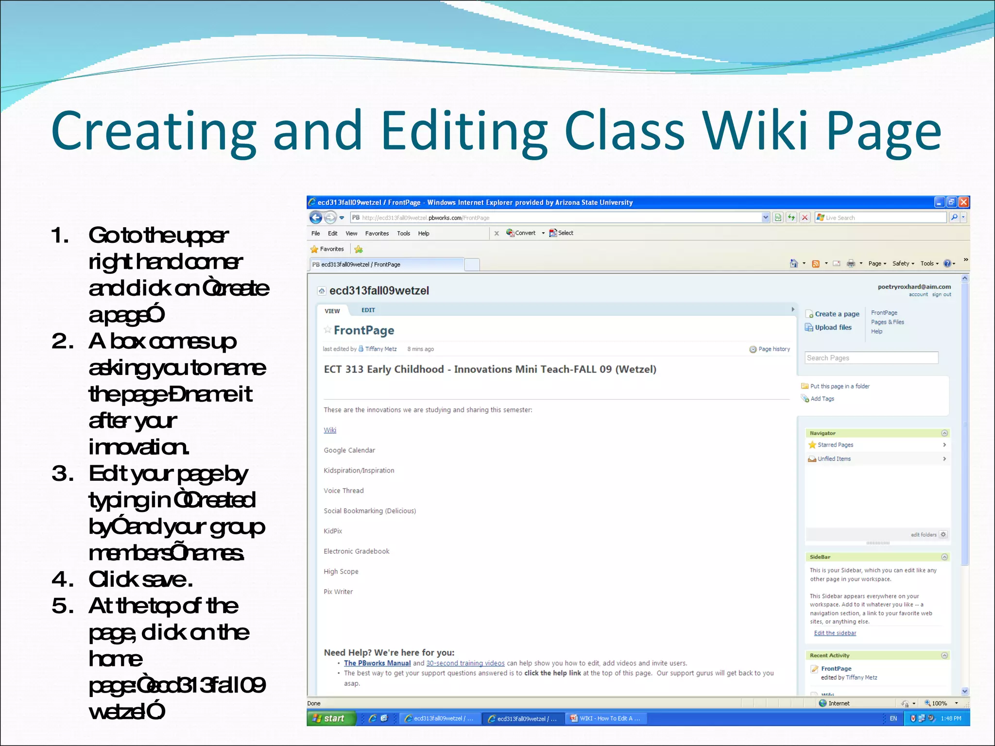 Creating and Editing Class Wiki Page Go to the upper right hand corner and click on “create a page”. A box comes up asking you to name the page – name it after your innovation. Edit your page by typing in “Created by” and your group members’ names. Click save . At the top of the page, click on the home page:“ecd313fall09wetzel”. 