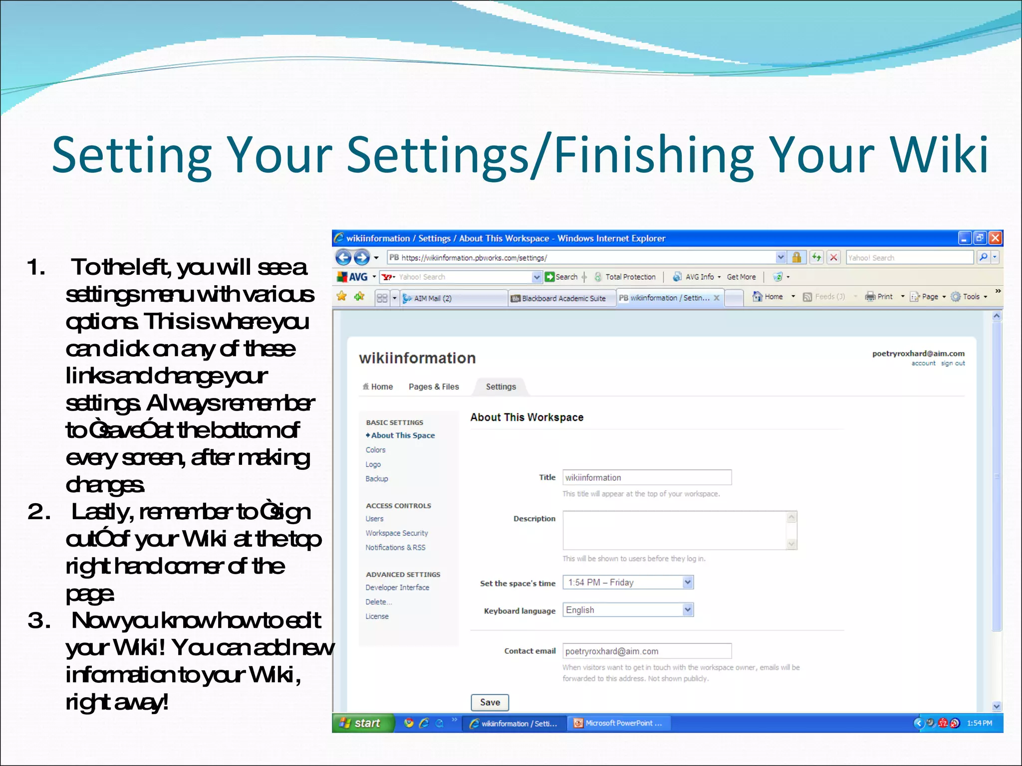 Setting Your Settings/Finishing Your Wiki To the left, you will see a settings menu with various options. This is where you can click on any of these links and change your settings. Always remember to “save” at the bottom of every screen, after making changes. Lastly, remember to “sign out” of your Wiki at the top right hand corner of the page. Now you know how to edit your Wiki! You can add new information to your Wiki, right away! 