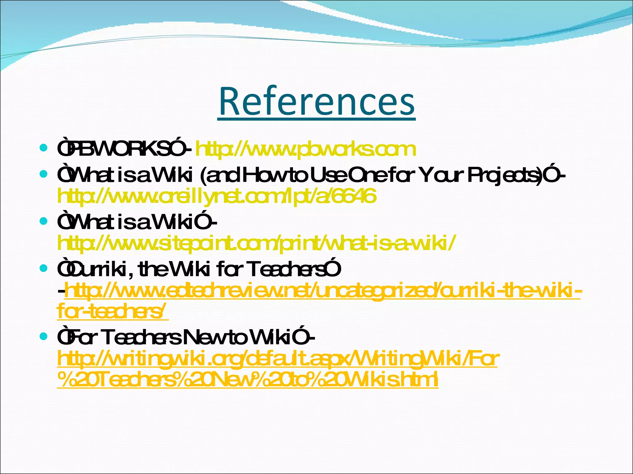 References “ PBWORKS” -  http://www.pbworks.com “ What is a Wiki (and How to Use One for Your Projects)” -  http://www.oreillynet.com/lpt/a/6646 “ What is a Wiki” -  http://www.sitepoint.com/print/what-is-a-wiki/ “ Curriki, the Wiki for Teachers” - http://www.edtechreview.net/uncategorized/curriki-the-wiki-for-teachers/  “ For Teachers New to Wiki” -  http://writingwiki.org/default.aspx/WritingWiki/For%20Teachers%20New%20to%20Wikis.html 