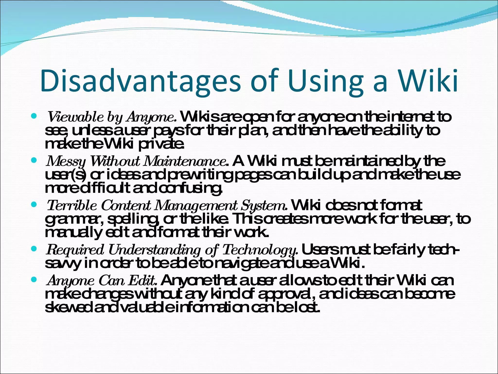 Disadvantages of Using a Wiki Viewable by Anyone.  Wikis are open for anyone on the internet to see, unless a user pays for their plan, and then have the ability to make the Wiki private. Messy Without Maintenance . A Wiki must be maintained by the user(s) or ideas and prewriting pages can build up and make the use more difficult and confusing.  Terrible Content Management System.  Wiki does not format grammar, spelling, or the like. This creates more work for the user, to manually edit and format their work.  Required Understanding of Technology.  Users must be fairly tech-savvy in order to be able to navigate and use a Wiki.  Anyone Can Edit.  Anyone that a user allows to edit their Wiki can make changes without any kind of approval, and ideas can become skewed and valuable information can be lost. 