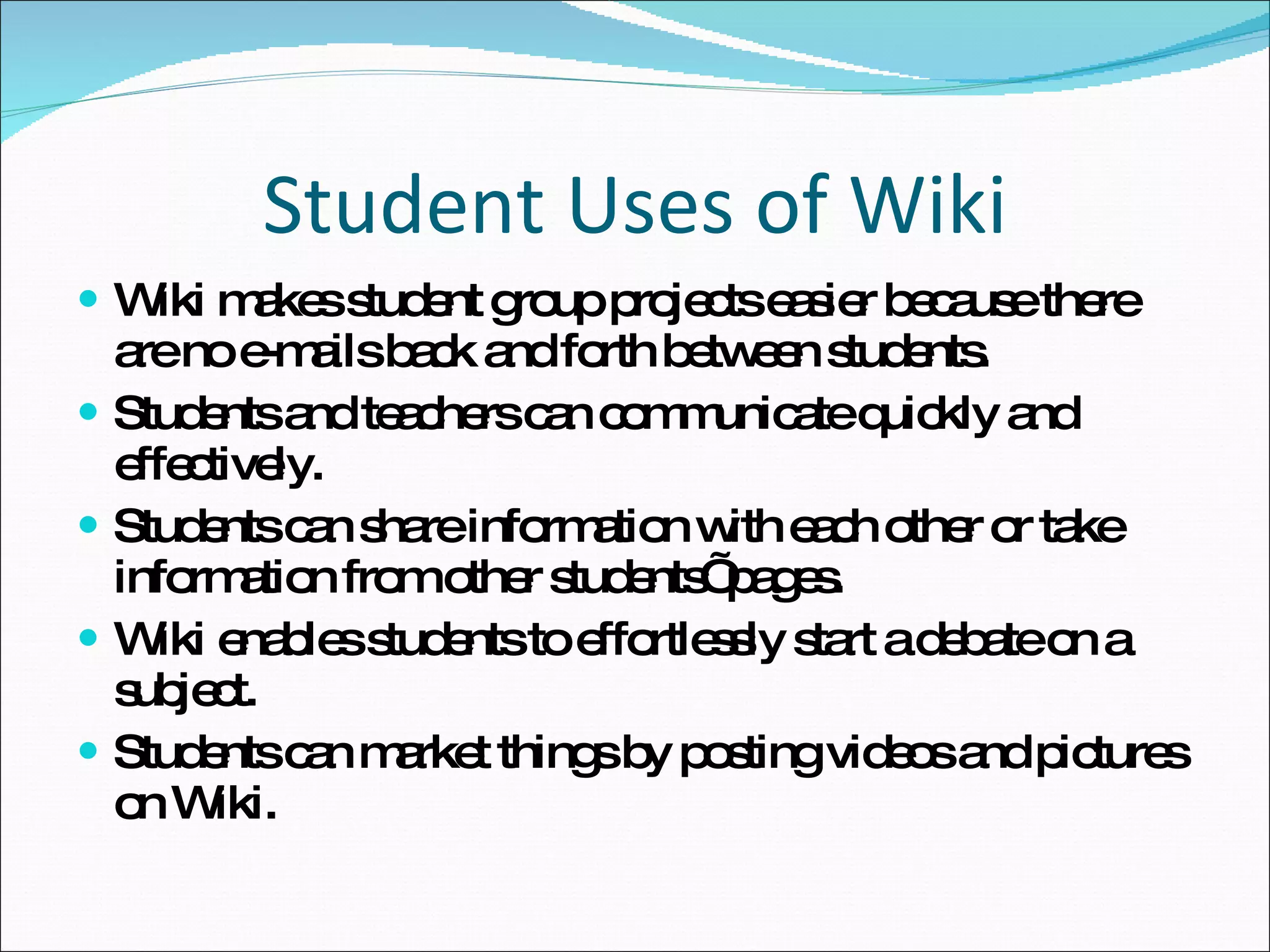 Student Uses of Wiki Wiki makes student group projects easier because there are no e-mails back and forth between students. Students and teachers can communicate quickly and effectively. Students can share information with each other or take information from other students’ pages. Wiki enables students to effortlessly start a debate on a subject. Students can market things by posting videos and pictures on Wiki. 