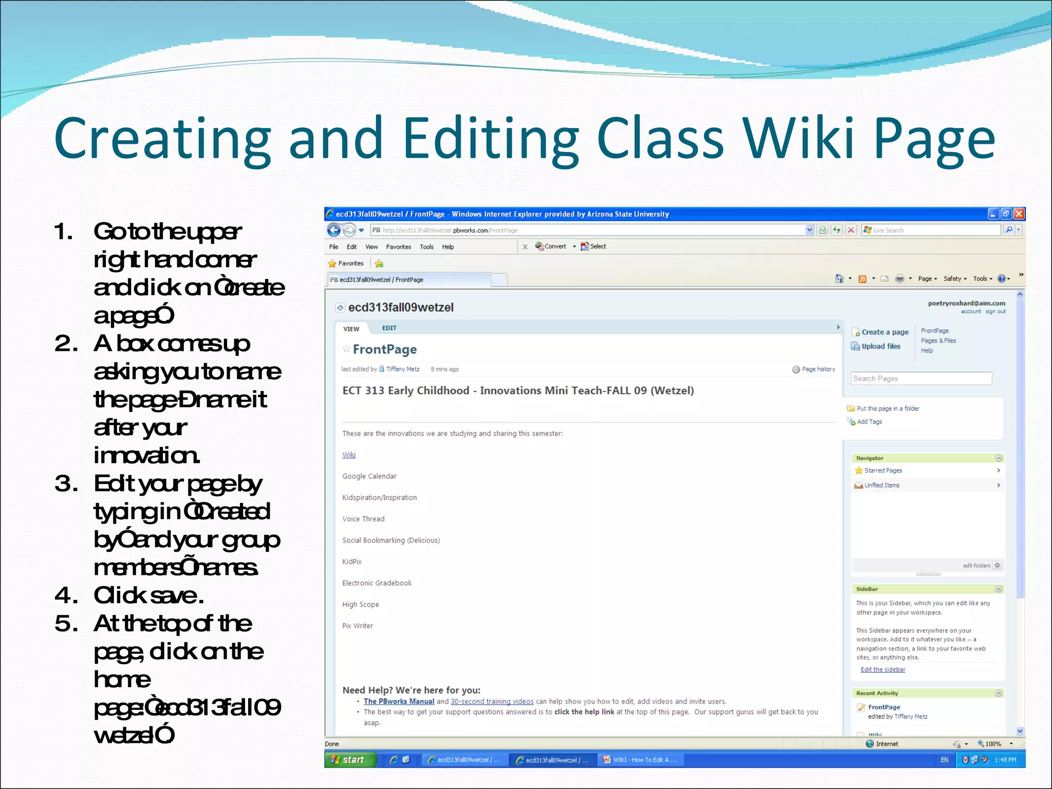Creating and Editing Class Wiki Page Go to the upper right hand corner and click on “create a page”. A box comes up asking you to name the page – name it after your innovation. Edit your page by typing in “Created by” and your group members’ names. Click save . At the top of the page, click on the home page:“ecd313fall09wetzel”. 