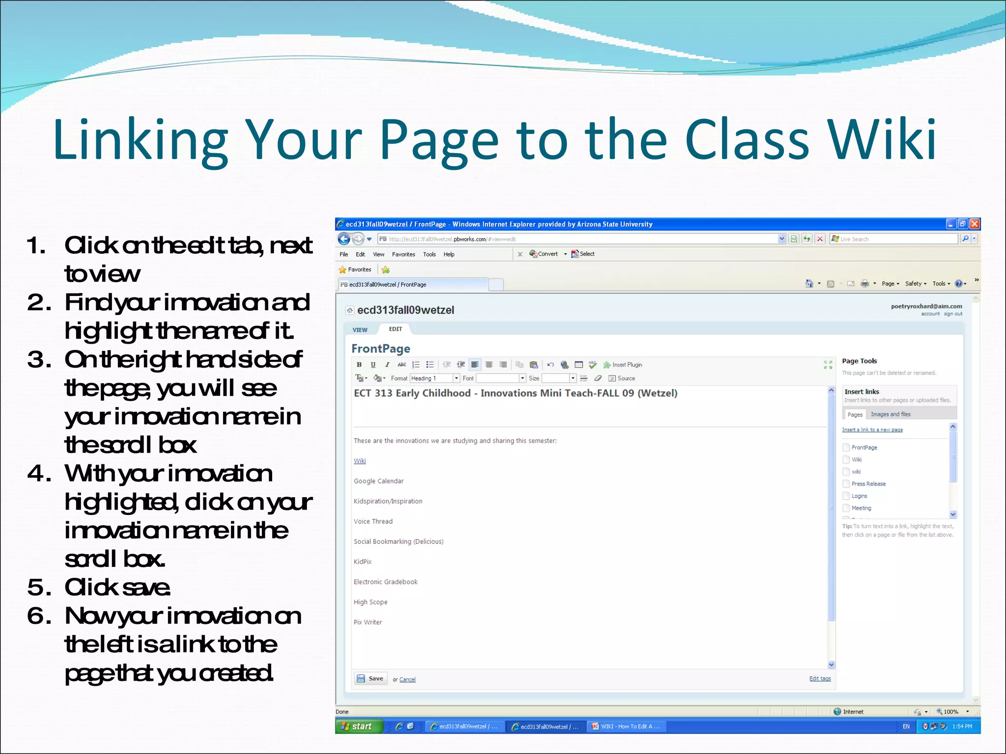 Linking Your Page to the Class Wiki Click on the edit tab, next to view Find your innovation and highlight the name of it. On the right hand side of the page, you will see your innovation name in the scroll box With your innovation highlighted, click on your innovation name in the scroll box. Click save. Now your innovation on the left is a link to the page that you created. 
