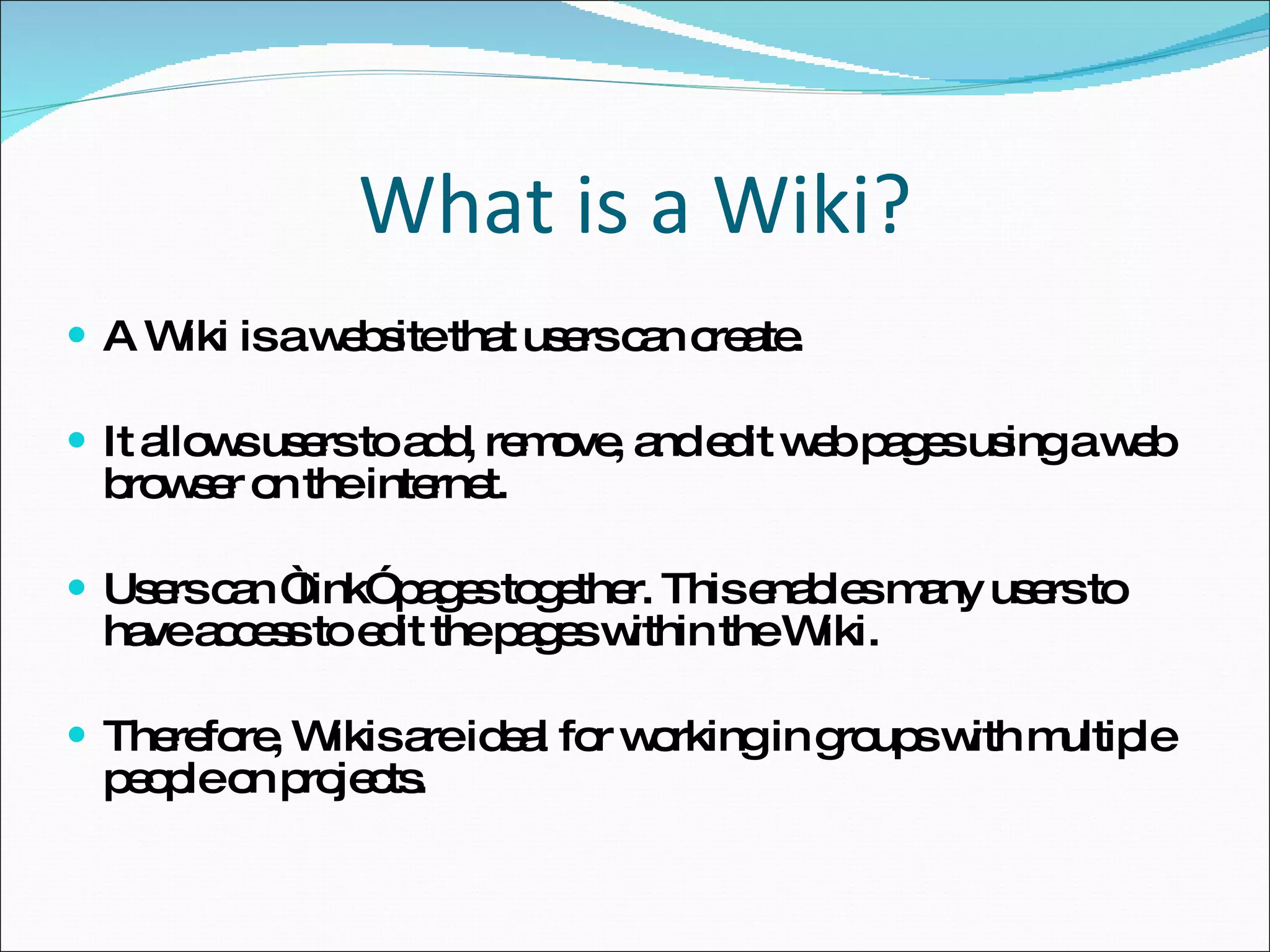 What is a Wiki? A Wiki is a website that users can create.  It allows users to add, remove, and edit web pages using a web browser on the internet.  Users can “link” pages together. This enables many users to have access to edit the pages within the Wiki. Therefore, Wikis are ideal for working in groups with multiple people on projects. 
