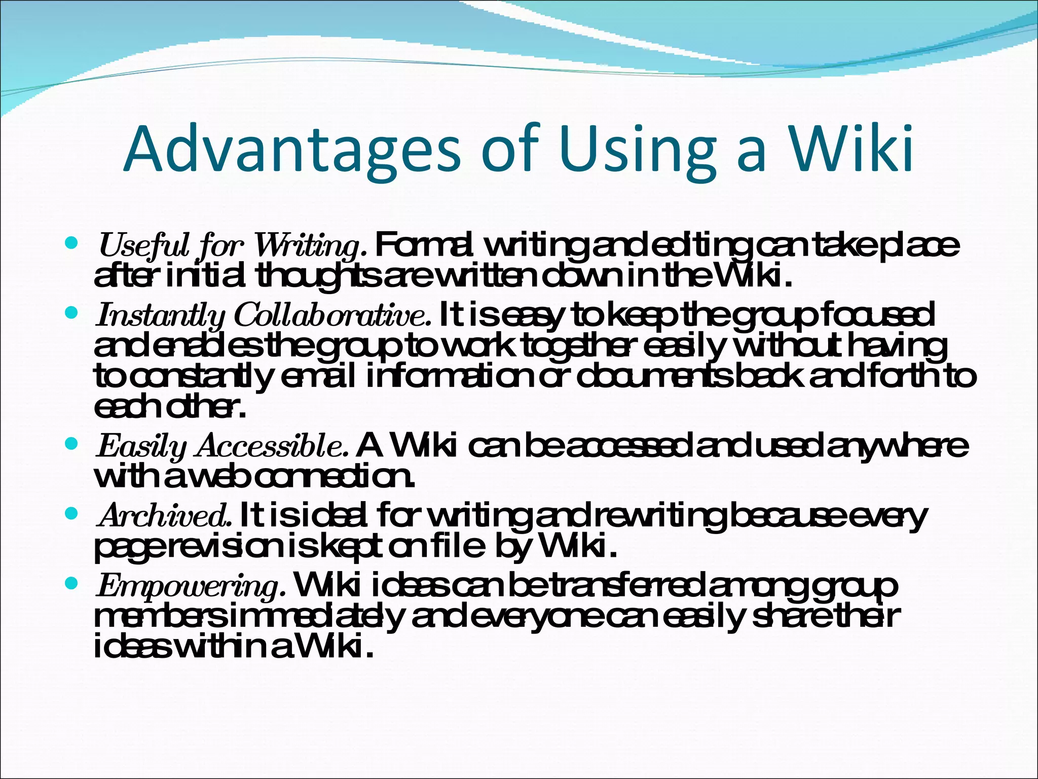Advantages of Using a Wiki Useful for Writing.  Formal writing and editing can take place after initial thoughts are written down in the Wiki.  Instantly Collaborative.  It is easy to keep the group focused and enables the group to work together easily without having to constantly email information or documents back and forth to each other.  Easily Accessible.  A Wiki can be accessed and used anywhere with a web connection. Archived.  It is ideal for writing and rewriting because every page revision is kept on file  by Wiki.  Empowering.  Wiki ideas can be transferred among group members immediately and everyone can easily share their ideas within a Wiki. 