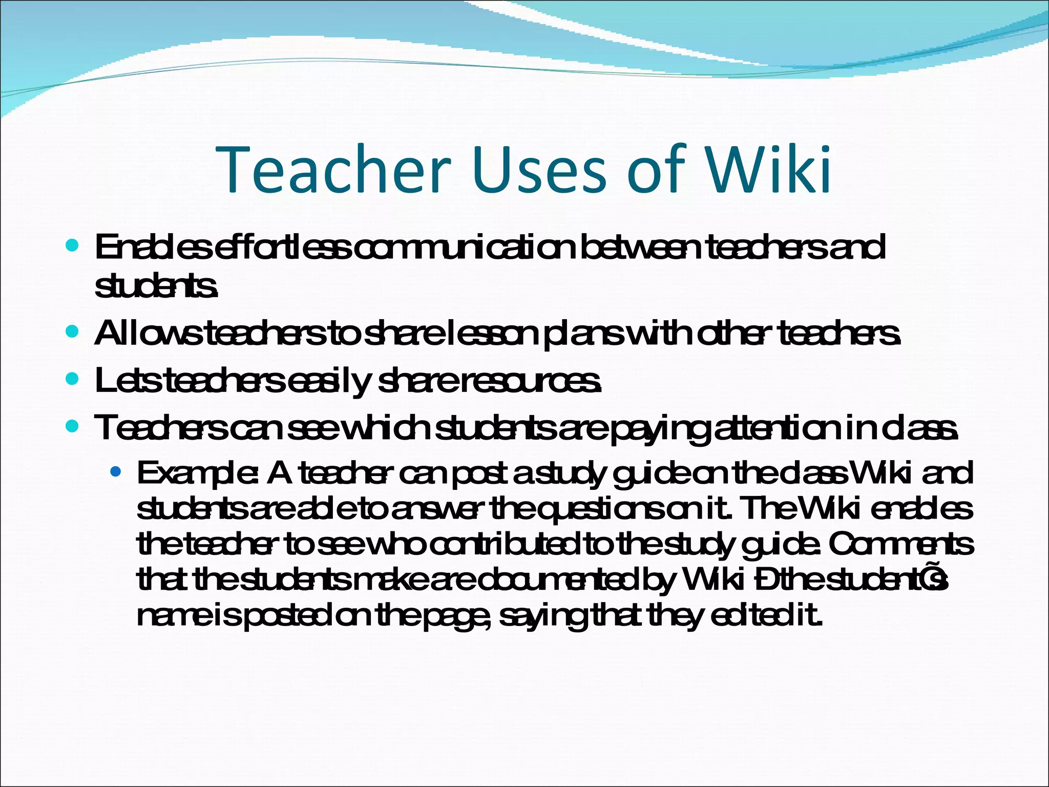 Teacher Uses of Wiki Enables effortless communication between teachers and students. Allows teachers to share lesson plans with other teachers. Lets teachers easily share resources. Teachers can see which students are paying attention in class. Example: A teacher can post a study guide on the class Wiki and students are able to answer the questions on it. The Wiki enables the teacher to see who contributed to the study guide. Comments that the students make are documented by Wiki – the student’s name is posted on the page, saying that they edited it. 